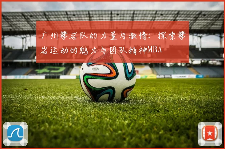 广州攀岩队的力量与激情：探索攀岩运动的魅力与团队精神MBA