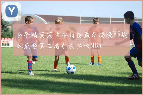 和平精英实力排行榜最新揭晓V5战队荣登第三名引发热议MBA