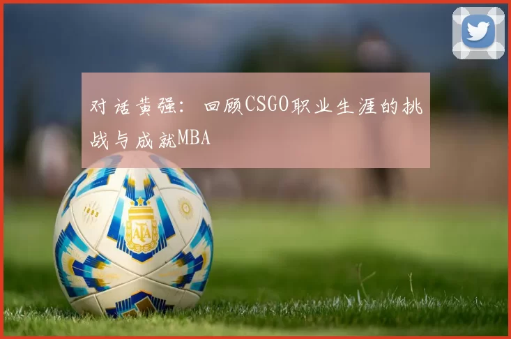 对话黄强：回顾CSGO职业生涯的挑战与成就MBA