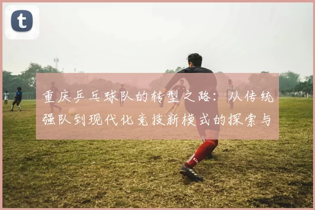 重庆乒乓球队的转型之路：从传统强队到现代化竞技新模式的探索与实践