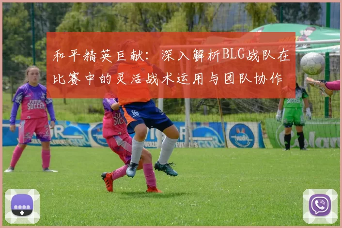 和平精英巨献：深入解析BLG战队在比赛中的灵活战术运用与团队协作MBA