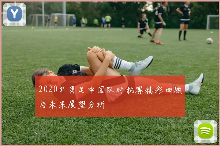 2020年男足中国队对抗赛精彩回顾与未来展望分析