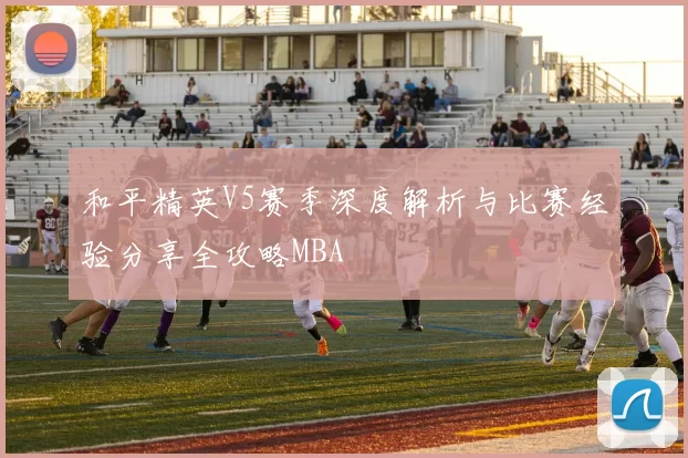 和平精英V5赛季深度解析与比赛经验分享全攻略MBA
