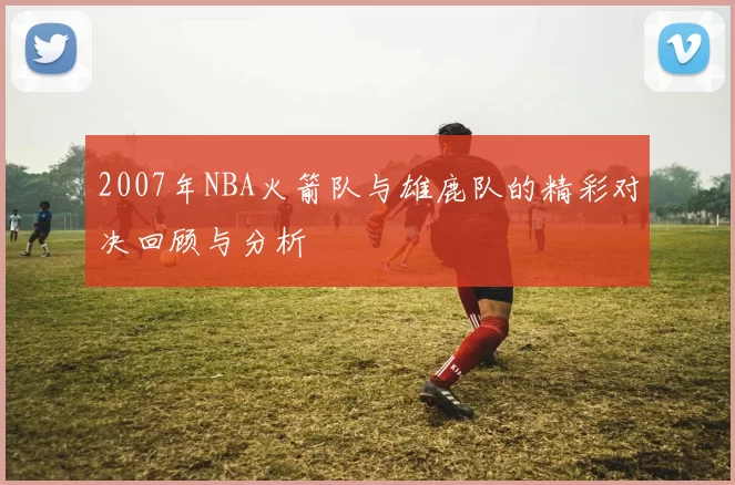 2007年NBA火箭队与雄鹿队的精彩对决回顾与分析