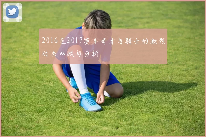 2016至2017赛季奇才与骑士的激烈对决回顾与分析