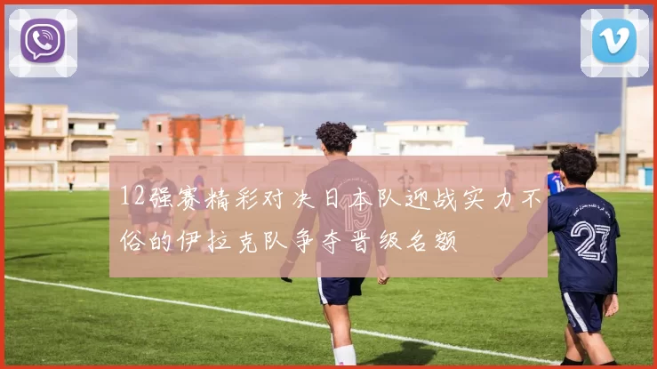 12强赛精彩对决日本队迎战实力不俗的伊拉克队争夺晋级名额