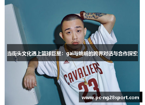 当街头文化遇上篮球巨星：gai与姚明的跨界对话与合作探索